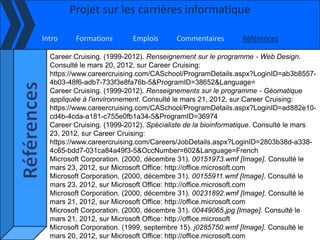 Projet sur les carrières informatique

Intro    Formations        Emplois      Commentaires        Références

  Career Cruising. (1999-2012). Renseignement sur le programme - Web Design.
  Consulté le mars 20, 2012, sur Career Cruising:
  https://www.careercruising.com/CASchool/ProgramDetails.aspx?LoginID=ab3b8557-
  4b03-48f6-adb7-733f3e8fa76b-5&ProgramID=38652&Language=
  Career Cruising. (1999-2012). Renseignements sur le programme - Géomatique
  appliquée à l'environnement. Consulté le mars 21, 2012, sur Career Cruising:
  https://www.careercruising.com/CASchool/ProgramDetails.aspx?LoginID=ad882e10-
  cd4b-4cda-a181-c755e0fb1a34-5&ProgramID=36974
  Career Cruising. (1999-2012). Spécialiste de la bioinformatique. Consulté le mars
  23, 2012, sur Career Cruising:
  https://www.careercruising.com/Careers/JobDetails.aspx?LoginID=2803b38d-a338-
  4c65-bdd7-031ca84a49f3-5&OccNumber=602&Language=French
  Microsoft Corporation. (2000, décembre 31). 00151973.wmf [Image]. Consulté le
  mars 23, 2012, sur Microsoft Office: http://office.microsoft.com
  Microsoft Corporation. (2000, décembre 31). 00155911.wmf [Image]. Consulté le
  mars 23, 2012, sur Microsoft Office: http://office.microsoft.com
  Microsoft Corporation. (2000, décembre 31). 00231892.wmf [Image]. Consulté le
  mars 21, 2012, sur Microsoft Office: http://office.microsoft.com
  Microsoft Corporation. (2000, décembre 31). 00449065.jpg [Image]. Consulté le
  mars 21, 2012, sur Microsoft Office: http://office.microsoft
  Microsoft Corporation. (1999, septembre 15). j0285750.wmf [Image]. Consulté le
  mars 20, 2012, sur Microsoft Office: http://office.microsoft.com
 