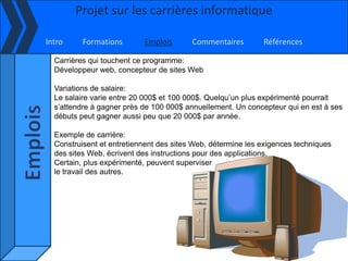 Projet sur les carrières informatique

Intro     Formations       Emplois       Commentaires        Références

  Carrières qui touchent ce programme:
  Développeur web, concepteur de sites Web

  Variations de salaire:
  Le salaire varie entre 20 000$ et 100 000$. Quelqu’un plus expérimenté pourrait
  s’attendre à gagner près de 100 000$ annuellement. Un concepteur qui en est à ses
  débuts peut gagner aussi peu que 20 000$ par année.

  Exemple de carrière:
  Construisent et entretiennent des sites Web, détermine les exigences techniques
  des sites Web, écrivent des instructions pour des applications.
  Certain, plus expérimenté, peuvent superviser
  le travail des autres.
 