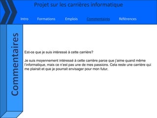 Projet sur les carrières informatique

Intro     Formations         Emplois       Commentaires        Références




  Est-ce que je suis intéressé à cette carrière?

  Je suis moyennement intéressé à cette carrière parce que j’aime quand même
  l’informatique, mais ce n’est pas une de mes passions. Cela reste une carrière qui
  me plairait et que je pourrait envisager pour mon futur.
 