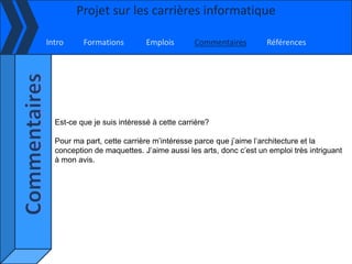 Projet sur les carrières informatique

Intro     Formations         Emplois       Commentaires         Références




  Est-ce que je suis intéressé à cette carrière?

  Pour ma part, cette carrière m’intéresse parce que j’aime l’architecture et la
  conception de maquettes. J’aime aussi les arts, donc c’est un emploi très intriguant
  à mon avis.
 