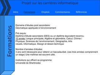 Projet sur les carrières informatique

Intro     Formations        Emplois        Commentaires      Références




  Domaine d’études post secondaire:
  Géomatique appliquée à l'environnement

  Pré requis:
  Diplôme d’étude secondaire (DES) ou un diplôme équivalent reconnu.
  12 année: Langue principale, Algèbre et géométrie, Calcul, Chimie /
  Physique, Sciences de l’environnement, Géographie, Arts
  visuels, Informatique, Design et dessin technique

  Nombre d’années d’études:
  3 ans sont nécessaire pour obtenir un baccalauréat. (ces trois années comprennent
  un stage) Une maîtrise est souvent utile.

  Institutions qui offrent ce programme:
  Université de Sherbrooke
 