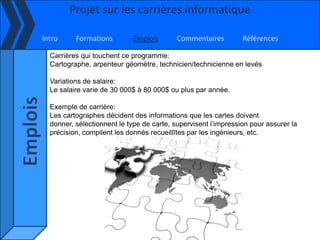 Projet sur les carrières informatique

Intro     Formations        Emplois        Commentaires         Références

  Carrières qui touchent ce programme:
  Cartographe, arpenteur géomètre, technicien/technicienne en levés

  Variations de salaire:
  Le salaire varie de 30 000$ à 80 000$ ou plus par année.

  Exemple de carrière:
  Les cartographes décident des informations que les cartes doivent
  donner, sélectionnent le type de carte, supervisent l’impression pour assurer la
  précision, compilent les donnés recueillîtes par les ingénieurs, etc.
 