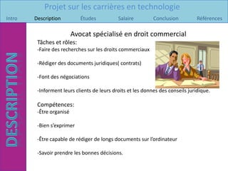 Projet sur les carrières en technologie
Intro   Description          Études          Salaire         Conclusion          Références

                          Avocat spécialisé en droit commercial
         Tâches et rôles:
         -Faire des recherches sur les droits commerciaux

         -Rédiger des documents juridiques( contrats)

         -Font des négociations

         -Informent leurs clients de leurs droits et les donnes des conseils juridique.

         Compétences:
         -Être organisé

         -Bien s’exprimer

         -Être capable de rédiger de longs documents sur l’ordinateur

         -Savoir prendre les bonnes décisions.
 