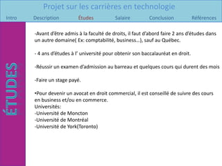 Projet sur les carrières en technologie
Intro   Description         Études           Salaire         Conclusion            Références

        -Avant d’être admis à la faculté de droits, il faut d’abord faire 2 ans d’études dans
        un autre domaine( Ex: comptabilité, business…), sauf au Québec.

        - 4 ans d’études à l’ université pour obtenir son baccalauréat en droit.

        -Réussir un examen d’admission au barreau et quelques cours qui durent des mois

        -Faire un stage payé.

        •Pour devenir un avocat en droit commercial, il est conseillé de suivre des cours
        en business et/ou en commerce.
        Universités:
        -Université de Moncton
        -Université de Montréal
        -Université de York(Toronto)
 