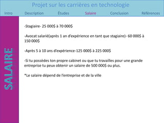 Projet sur les carrières en technologie
Intro   Description          Études           Salaire        Conclusion        Références


        -Stagiaire- 25 000$ à 70 000$

        -Avocat salarié(après 1 an d’expérience en tant que stagiaire)- 60 000$ à
        150 000$

        -Après 5 à 10 ans d’expérience-125 000$ à 225 000$

        -Si tu possèdes ton propre cabinet ou que tu travailles pour une grande
        entreprise tu peux obtenir un salaire de 500 000$ ou plus.

        *Le salaire dépend de l’entreprise et de la ville.
 