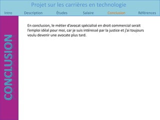 Projet sur les carrières en technologie
Intro   Description         Études            Salaire         Conclusion           Références


         En conclusion, le métier d’avocat spécialisé en droit commercial serait
         l’emploi idéal pour moi, car je suis intéressé par la justice et j’ai toujours
         voulu devenir une avocate plus tard.
 