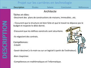 Projet sur les carrières en technologie
Intro   Description          Études            Salaire         Conclusion           Références
                                           Architecte
        Tâches et rôles:
        -Dessinent des plans de constructions de maisons, immeubles…etc.

        - S’assurent que la structure est bien faite et que le travail ne dépasse pas le
        budget et respecte le délai donné.

        -S’assurent que les édifices construits sont sécuritaire.

        -Ils négocient des contrats.

        Compétences:
        -Créatif.

        -Savoir dessiner( a la main ou sur un logiciel à partir de l’ordinateur).

        -Bien s’exprimer.

        -Compétences en mathématiques et l’informatique.
 