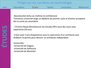 Projet sur les carrières en technologie
Intro   Description         Études            Salaire        Conclusion          Références


        -Baccalauréat et/ou ou maîtrise en architecture
        *Certaines université exige un diplôme de premier cycle et d’autres acceptent
        dès la sortie du secondaire

        - L’Institut Royal d’Architecture du Canada offre aussi des cours avec
        expérience (10 ans).

        -Il faut avoir 3 ans d’expérience sous la supervision d’un architecte avec
        d’obtenir le permis pour devenir un architecte indépendant.

        Universités:
        -Université de Calgary
        -Université de Dalhousie
        -Université de Montréal
 