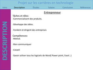 Projet sur les carrières en technologie
Intro    Description          Études           Salaire         Conclusion   Références

                                          Entrepreneur
        Tâches et rôles:
        -Commercialisent des produits.

        -Développe des idées.

        -Fondent et dirigent des entreprises

        Compétences:
        -Motivé.

        -Bien communiquer

        -Créatif.

        -Savoir utiliser tous les logiciels de Word( Power point, Excel…)
 
