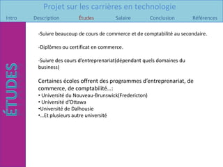 Projet sur les carrières en technologie
Intro   Description       Études         Salaire          Conclusion      Références

         -Suivre beaucoup de cours de commerce et de comptabilité au secondaire.

         -Diplômes ou certificat en commerce.

         -Suivre des cours d’entreprenariat(dépendant quels domaines du
         business)

         Certaines écoles offrent des programmes d’entreprenariat, de
         commerce, de comptabilité…:
         • Université du Nouveau-Brunswick(Fredericton)
         • Université d’Ottawa
         •Université de Dalhousie
         •…Et plusieurs autre université
 