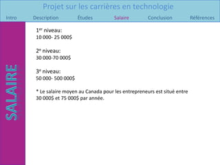 Projet sur les carrières en technologie
Intro   Description         Études         Salaire        Conclusion           Références

         1er niveau:
         10 000- 25 000$

         2e niveau:
         30 000-70 000$

         3e niveau:
         50 000- 500 000$

         * Le salaire moyen au Canada pour les entrepreneurs est situé entre
         30 000$ et 75 000$ par année.
 