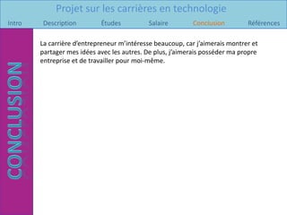 Projet sur les carrières en technologie
Intro    Description        Études          Salaire        Conclusion         Références

        La carrière d’entrepreneur m’intéresse beaucoup, car j’aimerais montrer et
        partager mes idées avec les autres. De plus, j’aimerais posséder ma propre
        entreprise et de travailler pour moi-même.
 