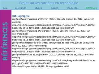 Projet sur les carrières en technologie
Intro     Description         Études           Salaire        Conclusion         Références


        Bibliographie
        [en ligne] career cruising-architecte. (2012). Consulté le mars 23, 2012, sur career
        cruising:
        disponible:https://www.careercruising.com/Careers/JobDetailsPrint.aspx?LoginID=
        b181ec05-7518-4d93-876b-1471b61d38ab-&OccNumber=29
        [en ligne] career cruising-photographe. (2012). Consulté le mars 23, 2012, sur
        career cruising:
        disponible:https://www.careercruising.com/Careers/JobDetailsPrint.aspx?LoginID=
        b181ec05-7518-4d93-876b-1471b61d38ab-&OccNumber=329
        [en ligne] concepteur de sites webs/ conceptrices de sites web. (2012). Consulté le
        mars 22, 2012, sur career cruising:
        disponible:https://www.careercruising.com/Careers/JobDetailsPrint.aspx?LoginID=
        b181ec05-7518-4d93-876b-1471b61d38ab-&OccNumber=444
        [en ligne] recherche de programme. (2012). Consulté le mars 26, 2012, sur career
        cruising:
        disponible:https://www.careercruising.com/CASchool/ProgramSearchResultList.as
        px?LoginID=94b7d333-b65b-40f5-9152-8857fdd890ea-
        &3rdLevelProgramCode=52.0701&Language=French#NB
 
