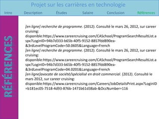 Projet sur les carrières en technologie
Intro   Description       Études          Salaire        Conclusion         Références


        [en ligne] recherche de programme. (2012). Consulté le mars 26, 2012, sur career
        cruising:
        disponible:https://www.careercruising.com/CASchool/ProgramSearchResultList.a
        spx?LoginID=94b7d333-b65b-40f5-9152-8857fdd890ea-
        &3rdLevelProgramCode=50.0605&Language=French
        [en ligne] recherche de programme. (2012). Consulté le mars 26, 2012, sur career
        cruising:
        disponible:https://www.careercruising.com/CASchool/ProgramSearchResultList.a
        spx?LoginID=94b7d333-b65b-40f5-9152-8857fdd890ea-
        &3rdLevelProgramCode=04.0201&Language=French
        [en ligne]avocate de société/spécialisé en droit commercial. (2012). Consulté le
        mars 2012, sur career cruising:
        disponible:https://www.careercruising.com/Careers/JobDetailsPrint.aspx?LoginID
        =b181ec05-7518-4d93-876b-1471b61d38ab-&OccNumber=116
 