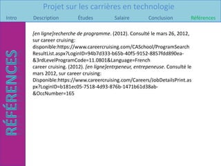 Projet sur les carrières en technologie
Intro   Description         Études           Salaire        Conclusion         Références

        [en ligne]recherche de programme. (2012). Consulté le mars 26, 2012,
        sur career cruising:
        disponible:https://www.careercruising.com/CASchool/ProgramSearch
        ResultList.aspx?LoginID=94b7d333-b65b-40f5-9152-8857fdd890ea-
        &3rdLevelProgramCode=11.0801&Language=French
        career cruising. (2012). [en ligne]entrpeneur, entrepeneuse. Consulté le
        mars 2012, sur career cruising:
        Disponible:https://www.careercruising.com/Careers/JobDetailsPrint.as
        px?LoginID=b181ec05-7518-4d93-876b-1471b61d38ab-
        &OccNumber=165
 