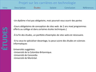 Projet sur les carrières en technologie
Intro    Description         Études           Salaire        Conclusion           Références




        -Un diplôme n’est pas obligatoire, mais pourrait vous ouvrir des portes

        -Cours obligatoires de conception de sites web de 2 ans max( programmes
        offerts au collège et dans certaines écoles techniques.)

        -À la fin des études, un portfolio d’exemples de sites web est nécessaire.

        -Si tu veux te spécialiser davantage, tu peux suivre des études en sciences
        informatiques

        Universités suggérées:
        -Université de la Colombie-Britannique.
        -Université de Concordia
        -Université de Montréal.
 