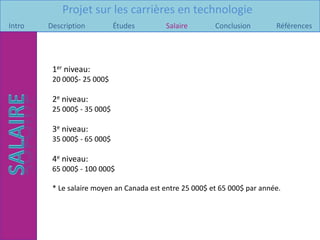 Projet sur les carrières en technologie
Intro   Description          Études       Salaire        Conclusion        Références




         1er niveau:
         20 000$- 25 000$

         2e niveau:
         25 000$ - 35 000$

         3e niveau:
         35 000$ - 65 000$

         4e niveau:
         65 000$ - 100 000$

         * Le salaire moyen an Canada est entre 25 000$ et 65 000$ par année.
 