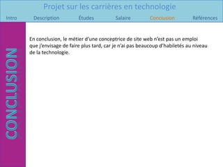 Projet sur les carrières en technologie
Intro    Description          Études           Salaire        Conclusion          Références


        En conclusion, le métier d’une conceptrice de site web n’est pas un emploi
        que j’envisage de faire plus tard, car je n’ai pas beaucoup d’habiletés au niveau
        de la technologie.
 