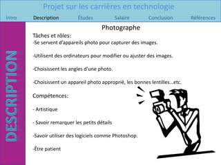 Projet sur les carrières en technologie
Intro   Description          Études             Salaire     Conclusion        Références
                                        Photographe
        Tâches et rôles:
        -Se servent d’appareils photo pour capturer des images.

        -Utilisent des ordinateurs pour modifier ou ajuster des images.

        -Choisissent les angles d’une photo.

        -Choisissent un appareil photo approprié, les bonnes lentilles…etc.

        Compétences:

        - Artistique

        - Savoir remarquer les petits détails

        -Savoir utiliser des logiciels comme Photoshop.

        -Être patient
 