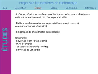 Projet sur les carrières en technologie
Intro   Description        Études           Salaire        Conclusion         Références

        -Il n’y a pas d’exigences scolaires pour les photographes non-professionnel,
        mais une formation en art des photos pourrait aider.

        -Diplôme en photographie(domaine spécifique) ou art visuels et
        communication(pas nécessaire).

        -Un portfolio de photographie est nécessaire.

        Universités:
        -Unviersité Mont-Royal( Alberta)
        -CCNB de Dieppe
        - Université de Ryerson( Toronto)
        -Université de Concordia
 