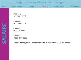 Projet sur les carrières en technologie
Intro   Description        Études         Salaire        Conclusion           Références


        1er niveau:
        15 000- 25 000$

        2e niveau:
        30 000- 60 000$

        3e niveau:
        20 000-70 000$

        4e niveau:
        50 000- 150 000$

        * Le salaire moyen au Canada est entre 20 000$ et 60 000$ par année
 