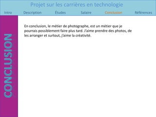 Projet sur les carrières en technologie
Intro   Description        Études          Salaire         Conclusion          Références


        En conclusion, le métier de photographe, est un métier que je
        pourrais possiblement faire plus tard. J’aime prendre des photos, de
        les arranger et surtout, j’aime la créativité.
 