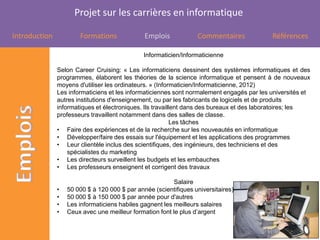 Projet sur les carrières en informatique

Introduction           Formations              Emplois            Commentaires             Références

                                               Informaticien/Informaticienne

               Selon Career Cruising: « Les informaticiens dessinent des systèmes informatiques et des
               programmes, élaborent les théories de la science informatique et pensent à de nouveaux
               moyens d'utiliser les ordinateurs. » (Informaticien/Informaticienne, 2012)
               Les informaticiens et les informaticiennes sont normalement engagés par les universités et
               autres institutions d'enseignement, ou par les fabricants de logiciels et de produits
               informatiques et électroniques. Ils travaillent dans des bureaux et des laboratoires; les
               professeurs travaillent notamment dans des salles de classe.
                                                           Les tâches
               • Faire des expériences et de la recherche sur les nouveautés en informatique
               • Développer/faire des essais sur l'équipement et les applications des programmes
               • Leur clientèle inclus des scientifiques, des ingénieurs, des techniciens et des
                   spécialistes du marketing
               • Les directeurs surveillent les budgets et les embauches
               • Les professeurs enseignent et corrigent des travaux

                                                          Salaire
               •   50 000 $ à 120 000 $ par année (scientifiques universitaires)
               •   50 000 $ à 150 000 $ par année pour d'autres
               •   Les informaticiens habiles gagnent les meilleurs salaires
               •   Ceux avec une meilleur formation font le plus d’argent
 