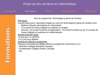 Projet sur les carrières en informatique

Introduction           Formations              Emplois            Commentaires                Références

                                  Nom du programme: Technologie du génie de l’aviation
               Pré-requis:
               Les pré-requis pour l’ équivalent anglais du cours de Technologie du génie de l’aviation sont:
               - Diplôme d’études secondaires (ou l’équivalent)
               - 12 e année de niveau collégial ou supérieur en anglais
               - Une des: 11e année Fonctions et Applications, 11e année Fonctions ou de 12 e année de
                   niveau collégial ou supérieur en mathématiques
               Nombre d’année requis:
               -5 mois pour un certificat
               -2 à 3 ans pour diplôme
               Instituts qui offrent ce programme:
               Plusieurs universités et collèges offrent ce programme. Entre autre, il y a:
               - Red River College (Manitoba, Canada)
               - Confederation College (Ontario, Canada)
               - etc.
 