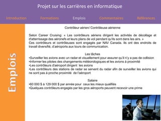 Projet sur les carrières en informatique

Introduction           Formations              Emplois             Commentaires               Références

                                         Contrôleur aérien/ Contrôleuse aérienne

               Selon Career Cruising: « Les contrôleurs aériens dirigent les activités de décollage et
               d'atterrissage des aéronefs et leurs plans de vol pendant qu'ils sont dans les airs. »
               Ces contrôleurs et contrôleuses sont engagés par NAV Canada. Ils ont des endroits de
               travail diversifié, d’aéroports aux tours de communication.

                                                         Les tâches
               •Surveiller les avions avec un radar et visuellement pour assurer qu’il n’y a pas de collision
               •Informer les pilotes des changements météorologiques et les avions à proximité
               •Les contrôleurs d'aéroport dirigent les avions
               •Les contrôleurs des stations de radar se servent du radar afin de surveiller les avions qui
               ne sont pas à proche proximité de l’aéroport

                                                        Salaire
               •60 000 $ à 129 000 $ par année pour ceux les mieux qualifiés
               •Quelques contrôleurs engagés par les gros aéroports peuvent recevoir une prime
 