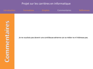 Projet sur les carrières en informatique

Introduction        Formations             Emplois            Commentaires               Références




               Je ne voudrais pas devenir une contrôleuse aérienne car ce métier ne m’intéresse pas.
 