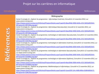 Projet sur les carrières en informatique

Introduction           Formations                    Emplois                 Commentaires                      Références

                                                               Bibliographie
           Career Cruising(s.d.) , Explorer les programmes: informatique (maitrise), Consulté le 12 novembre 2012, sur
           www.careercruising.com:
           https://www.careercruising.com/CASchool/ProgramDetails.aspx?LoginID=bbac09dd-3858-4e9b-a722-5601bdf159c4-
           &ProgramID=38755&Language=
           Career Cruising(s.d.) , Explorer les programmes: informatique (baccalauréat), Consulté le 12 novembre 2012, sur
           www.careercruising.com:
           https://www.careercruising.com/CASchool/ProgramDetails.aspx?LoginID=bbac09dd-3858-4e9b-a722-5601bdf159c4-
           &ProgramID=38756&Language=
           Career Cruising(s.d.) , Explorer les programmes: technologie en information (baccalauréat), Consulté le 12 novembre 2012,
           sur www.careercruising.com:
           https://www.careercruising.com/CASchool/ProgramDetails.aspx?LoginID=bbac09dd-3858-4e9b-a722-5601bdf159c4-
           &ProgramID=31027&Language=
           Career Cruising(s.d.) , Explorer les programmes: technologie en information (maitrise), Consulté le 12 novembre 2012, sur
           www.careercruising.com:
           https://www.careercruising.com/CASchool/ProgramDetails.aspx?LoginID=bbac09dd-3858-4e9b-a722-5601bdf159c4-
           &ProgramID=35585&Language=
           Career Cruising(s.d.) , Explorer les programmes: technologie en information (baccalauréat), Consulté le 12 novembre 2012,
           sur www.careercruising.com:
           https://www.careercruising.com/CASchool/ProgramDetails.aspx?LoginID=bbac09dd-3858-4e9b-a722-5601bdf159c4-
           &ProgramID=35584&Language=
           Career Cruising(s.d.) , Explorer les programmes: technologie en information (diplôme), Consulté le 12 novembre 2012, sur
           www.careercruising.com:
           https://www.careercruising.com/CASchool/ProgramDetails.aspx?LoginID=bbac09dd-3858-4e9b-a722-5601bdf159c4-
           &ProgramID=35586&Language=
           Career Cruising(s.d.) , Explorer les programmes: Mathématiques et informatique, Consulté le 12 novembre 2012, sur
           www.careercruising.com:
           https://www.careercruising.com/CASchool/ProgramDetails.aspx?LoginID=1acec039-2c4c-460b-80ba-01864d0d3e71-
           &ProgramID=35867&Language=
 