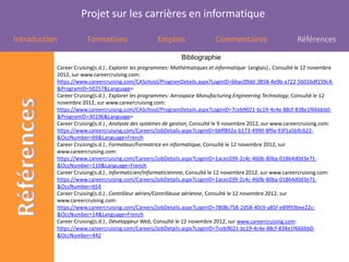 Projet sur les carrières en informatique

Introduction           Formations                   Emplois                 Commentaires                      Références

                                                              Bibliographie
           Career Cruising(s.d.) , Explorer les programmes: Mathématiques et informatique (anglais) , Consulté le 12 novembre
           2012, sur www.careercruising.com:
           https://www.careercruising.com/CASchool/ProgramDetails.aspx?LoginID=bbac09dd-3858-4e9b-a722-5601bdf159c4-
           &ProgramID=50257&Language=
           Career Cruising(s.d.) , Explorer les programmes: Aerospace Manufacturing Engineering Technology, Consulté le 12
           novembre 2012, sur www.careercruising.com:
           https://www.careercruising.com/CASchool/ProgramDetails.aspx?LoginID=7ceb9021-bc19-4c4e-88cf-838e1f666bb0-
           &ProgramID=30196&Language=
           Career Cruising(s.d.) , Analyste des systèmes de gestion, Consulté le 9 novembre 2012, sur www.careercruising.com:
           https://www.careercruising.com/Careers/JobDetails.aspx?LoginID=bbff892a-b173-4990-8f9a-93f1a5b9c622-
           &OccNumber=69&Language=French
           Career Cruising(s.d.) , Formateur/Formatrice en informatique, Consulté le 12 novembre 2012, sur
           www.careercruising.com:
           https://www.careercruising.com/Careers/JobDetails.aspx?LoginID=1acec039-2c4c-460b-80ba-01864d0d3e71-
           &OccNumber=110&Language=French
           Career Cruising(s.d.) , Informaticien/Informaticiennne, Consulté le 12 novembre 2012, sur www.careercruising.com:
           https://www.careercruising.com/Careers/JobDetails.aspx?LoginID=1acec039-2c4c-460b-80ba-01864d0d3e71-
           &OccNumber=654
           Career Cruising(s.d.) , Contrôleur aérien/Contrôleuse aérienne, Consulté le 12 novembre 2012, sur
           www.careercruising.com:
           https://www.careercruising.com/Careers/JobDetails.aspx?LoginID=7808c758-2d58-40c9-a85f-e89f93bee22c-
           &OccNumber=14&Language=French
           Career Cruising(s.d.) , Développeur Web, Consulté le 12 novembre 2012, sur www.careercruising.com:
           https://www.careercruising.com/Careers/JobDetails.aspx?LoginID=7ceb9021-bc19-4c4e-88cf-838e1f666bb0-
           &OccNumber=442
 