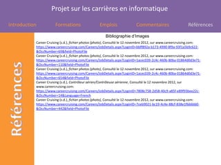 Projet sur les carrières en informatique

Introduction           Formations                  Emplois                Commentaires                      Références

                                                       Bibliographie d’Images
           Career Cruising (s.d.), fichier photos (photo), Consulté le 12 novembre 2012, sur www.careercruising.com:
           https://www.careercruising.com/Careers/JobDetails.aspx?LoginID=bbff892a-b173-4990-8f9a-93f1a5b9c622-
           &OccNumber=69&field=PhotoFile
           Career Cruising (s.d.), fichier photos (photo), Consulté le 12 novembre 2012, sur www.careercruising.com:
           https://www.careercruising.com/Careers/JobDetails.aspx?LoginID=1acec039-2c4c-460b-80ba-01864d0d3e71-
           &OccNumber=110&field=PhotoFile
           Career Cruising (s.d.), fichier photos (photo), Consulté le 12 novembre 2012, sur www.careercruising.com:
           https://www.careercruising.com/Careers/JobDetails.aspx?LoginID=1acec039-2c4c-460b-80ba-01864d0d3e71-
           &OccNumber=654&field=PhotoFile
           Career Cruising (s.d.), Contrôleur aérien/Contrôleuse aérienne, Consulté le 12 novembre 2012, sur
           www.careercruising.com:
           https://www.careercruising.com/Careers/JobDetails.aspx?LoginID=7808c758-2d58-40c9-a85f-e89f93bee22c-
           &OccNumber=14&Language=French
           Career Cruising (s.d.), fichier photos (photo), Consulté le 12 novembre 2012, sur www.careercruising.com:
           https://www.careercruising.com/Careers/JobDetails.aspx?LoginID=7ceb9021-bc19-4c4e-88cf-838e1f666bb0-
           &OccNumber=442&field=PhotoFile
 