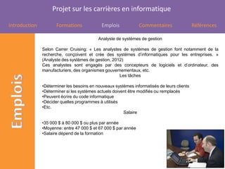 Projet sur les carrières en informatique

Introduction          Formations            Emplois             Commentaires                Références

                                           Analyste de systèmes de gestion

               Selon Carrer Cruising: « Les analystes de systèmes de gestion font notamment de la
               recherche, conçoivent et crée des systèmes d’informatiques pour les entreprises. »
               (Analyste des systèmes de gestion, 2012)
               Ces analystes sont engagés par des concepteurs de logiciels et d’ordinateur, des
               manufacturiers, des organismes gouvernementaux, etc.
                                                     Les tâches

               •Déterminer les besoins en nouveaux systèmes informatisés de leurs clients
               •Déterminer si les systèmes actuels doivent être modifiés ou remplacés
               •Peuvent écrire du code informatique
               •Décider quelles programmes à utilisés
               •Etc.
                                                        Salaire

               •35 000 $ à 80 000 $ ou plus par année
               •Moyenne: entre 47 000 $ et 67 000 $ par année
               •Salaire dépend de la formation
 
