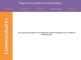 Projet sur les carrières en informatique

Introduction      Formations             Emplois           Commentaires               Références




               Je ne voudrais pas devenir une analyste de systèmes de gestions car ce métier ne
                                               m’intéresse pas.
 