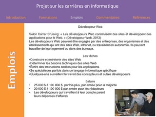 Projet sur les carrières en informatique

Introduction          Formations              Emplois            Commentaires                Références

                                                    Développeur Web

               Selon Carrer Cruising: « Les développeurs Web construisent des sites et développent des
               applications pour le Web. » (Développeur Web, 2012)
               Les développeurs Web peuvent être engagés par des entreprises, des organismes et des
               établissements qui ont des sites Web, intranet, ou travaillent en autonomie. Ils peuvent
               travailler de leur logement ou dans des bureaux.

                                                        Les tâches
               •Construire et entretenir des sites Web
               •Déterminer les besoins techniques des sites Web
               •Écrire des instructions codées pour les applications
               •Se spécialisons parfois dans un langage informatique spécifique
               •Quelques-uns surveillent le travail des concepteurs et autres développeurs

                                                           Salaire
               •   25 000 $ à 100 000 $, parfois plus, par année pour la majorité
               •   20 000 $ à 100 000 $ par année pour les rédacteurs
               •   Les développeurs qui travaillent à leur compte paient
                   leurs dépenses d'affaires
 