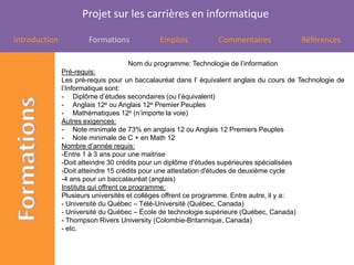Projet sur les carrières en informatique

Introduction           Formations            Emplois            Commentaires              Références

                                   Nom du programme: Technologie de l’information
               Pré-requis:
               Les pré-requis pour un baccalauréat dans l’ équivalent anglais du cours de Technologie de
               l’Informatique sont:
               - Diplôme d’études secondaires (ou l’équivalent)
               - Anglais 12e ou Anglais 12e Premier Peuples
               - Mathématiques 12e (n’importe la voie)
               Autres exigences:
               - Note minimale de 73% en anglais 12 ou Anglais 12 Premiers Peuples
               - Note minimale de C + en Math 12
               Nombre d’année requis:
               -Entre 1 à 3 ans pour une maitrise
               -Doit atteindre 30 crédits pour un diplôme d'études supérieures spécialisées
               -Doit atteindre 15 crédits pour une attestation d'études de deuxième cycle
               -4 ans pour un baccalauréat (anglais)
               Instituts qui offrent ce programme:
               Plusieurs universités et collèges offrent ce programme. Entre autre, il y a:
               - Université du Québec – Télé-Université (Québec, Canada)
               - Université du Québec – École de technologie supérieure (Québec, Canada)
               - Thompson Rivers University (Colombie-Britannique, Canada)
               - etc.
 