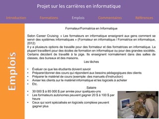 Projet sur les carrières en informatique

Introduction            Formations             Emplois             Commentaires                Références

                                           Formateur/Formatrice en Informatique

               Selon Career Cruising: « Les formateurs en informatique enseignent aux gens comment se
               servir des systèmes informatiques » (Formateur en informatique / Formatrice en informatique,
               2012)
               Il y a plusieurs options de travaille pour des formateur et des formatrices en informatique. La
               plupart travaillent pour des écoles de formation en informatique ou pour des grandes sociétés.
               Certains décident de travaillé à la pige. Ils enseignent normalement dans des salles de
               classes, des bureaux et des maisons.
                                                           Les tâches

               •   Évaluer ce que les étudiants doivent savoir
               •   Préparer/donner des cours qui répondent aux besoins pédagogiques des clients
               •   Préparer le matériel de cours (exemple: des manuels d'instruction)
               •   Aviser les clients sur le matériel informatique et les logiciels à acheter
               •   Etc.
                                                             Salaire
               •   30 000 $ à 85 000 $ par année pour quelques-uns
               •   Les formateurs autonomes peuvent gagner 20 $ à 100 $ par
                   heure
               •   Ceux qui sont spécialisés en logiciels complexe peuvent
                   gagner plus
 
