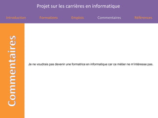 Projet sur les carrières en informatique

Introduction           Formations             Emplois            Commentaires               Références




               Je ne voudrais pas devenir une formatrice en informatique car ce métier ne m’intéresse pas.
 