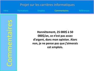 Projet sur les carrières informatiques
Intro
  Commentaires   Formations      Emplois       Commentaires         Références




                                 Honnêtement, 25 000$ à 50
                                  000$/an, ce n’est pas assez
                              d’argent, dans mon opinion. Alors
                              non, je ne pense pas que j’aimerais
                                          cet emplois.
 