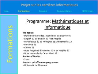 Projet sur les carrières informatiques
Intro          Formations          Emplois           Commentaires      Références



                      Programme: Mathématiques et
                             informatique
  Formations

                   Pré-requis:
                   - Diplôme des études secondaires ou équivalent
                   - English 12 ou English 12 First Peoples
                   - Pre-calculus 12 ou Principles of Mathematics 12
                   - Physique 11
                   - Chimie 11
                   - Note moyenne d’au moins 73% en Anglais 12
                   - Note minimale de C+ en Math 12
                   Années d’études:
                   - 3 ans
                   Instituts qui offrent ce programme:
                   - Université de Montréal
 