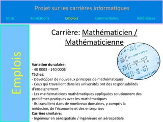 Projet sur les carrières informatiques
Intro       Formations          Emplois           Commentaires              Références


                         Carrière: Mathématicien /
                             Mathématicienne
  Emplois


            Variation du salaire:
            - 40 000$ - 140 000$
            Tâches:
            - Développer de nouveaux principes de mathématiques
            - Ceux qui travaillent dans les universités ont des responsabilités
            d'enseignement
            - Les mathématiciens mathématiques appliquées solutionnent des
            problèmes pratiques avec les mathématiques
            - Ils travaillent dans de nombreux domaines, y compris la
            médecine, de l'économie et des entreprises
            Carrière similaire:
            - Ingénieur en aérospatiale / Ingénieure en aérospatiale
 