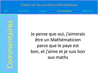 Projet sur les carrières informatiques
Intro
  Commentaires   Formations       Emplois   Commentaires    Références




                              Je pense que oui, j’aimerais
                                être un Mathématicien
                                 parce que le paye est
                              bon, et j’aime et je suis bon
                                        aux maths
 