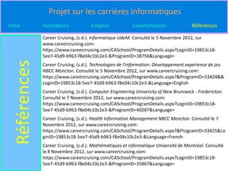Projet sur les carrières informatiques
Intro          Formations             Emplois             Commentaires                 Références

               Career Cruising, (s.d.). Informatique UdeM. Consulté le 5 Novembre 2012, sur
               www.careercruising.com:
               https://www.careercruising.com/CASchool/ProgramDetails.aspx?LoginID=19853c18-
               5ee7-45d9-b963-f8e04c10c2e3-&ProgramID=38756&Language=
  Références
               Career Cruising, (s.d.). Technologies de l'information: Développement expérience de jeu
               NBCC Moncton. Consulté le 5 Novembre 2012, sur www.careercruising.com:
               https://www.careercruising.com/CASchool/ProgramDetails.aspx?&ProgramID=53424&&
               LoginID=19853c18-5ee7-45d9-b963-f8e04c10c2e3-&Language=English
               Career Cruising, (s.d.). Computer Engineering University of New Brunswick - Fredericton.
               Consulté le 7 Novembre 2012, sur www.careercruising.com:
               https://www.careercruising.com/CASchool/ProgramDetails.aspx?LoginID=19853c18-
               5ee7-45d9-b963-f8e04c10c2e3-&ProgramID=40287&Language=
               Career Cruising, (s.d.). Health Information Management NBCC Moncton. Consulté le 7
               Novembre 2012, sur www.careercruising.com:
               https://www.careercruising.com/CASchool/ProgramDetails.aspx?&ProgramID=53425&Lo
               ginID=19853c18-5ee7-45d9-b963-f8e04c10c2e3-&Language=French
               Career Cruising, (s.d.). Mathématiques et informatique Université de Montréal. Consulté
               le 8 Novembre 2012, sur www.careercruising.com:
               https://www.careercruising.com/CASchool/ProgramDetails.aspx?LoginID=19853c18-
               5ee7-45d9-b963-f8e04c10c2e3-&ProgramID=35867&Language=
 