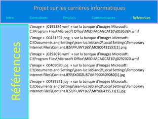 Projet sur les carrières informatiques
Intro          Formations         Emplois          Commentaires             Références

               L’image « j0195384.wmf » sur la banque d’images Microsoft:
               C:Program FilesMicrosoft OfficeMEDIACAGCAT10j0195384.wmf
               L’image « 00431592.png » sur la banque d’images Microsoft:
               C:Documents and Settingsjean-luc.leblanc2Local SettingsTemporary
  Références

               Internet FilesContent.IE5PFUWY165MC900431592[2].png
               L’image « j0292020.wmf » sur la banque d’images Microsoft:
               C:Program FilesMicrosoft OfficeMEDIACAGCAT10j0292020.wmf
               L’image « 00409080.jpg » sur la banque d’images Microsoft:
               C:Documents and Settingsjean-luc.leblanc2Local SettingsTemporary
               Internet FilesContent.IE58XODZU87MP900409080[1].jpg
               L’image « 00439531.jpg » sur la banque d’images Microsoft:
               C:Documents and Settingsjean-luc.leblanc2Local SettingsTemporary
               Internet FilesContent.IE5PFUWY165MP900439531[1].jpg
 