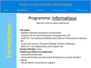 Projet sur les carrières informatiques
Intro          Formations         Emplois           Commentaires           Références


                            Programme: Informatique
                                  (premier cycle et cycles supérieurs)
  Formations

                 Pré-requis:
                 - Diplôme d’études secondaire ou équivalent
                 - Français 12e ou French Immersion Language Arts 120
                 - Math 12e 2 ou Advanced Mathematics with an Introduction to Calculus
                 120
                 - 2 cours de sciences 12e parmi Biologie, Chimie et Physique
                 - Math 12e 1 ou Trigonometry and 3-Space 122
                 Années d’études: 4 ans
                 Instituts qui offrent ce programme:
                 - Université de Moncton
                 - Université de Nouveau-Brunswick (Fredericton ou Saint-John)(en
                 anglais)
                 - Mount Allison University (en anglais)
 