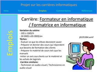 Projet sur les carrières informatiques
Intro       Formations          Emplois            Commentaires    Références


              Carrière: Formateur en informatique
                 / Formatrice en informatique
             Variation du salaire:
  Emplois

             - 20$ à 100$/h
             - 30 000$ à 85 000$/an                               j0195384.wmf
             Tâches:
             - Évaluer ce que les élèves devraient savoir
             - Préparer et donner des cours qui répondent
             aux besoins de formation des clients
             - Préparer le matériel de cours tels que les
             manuels
             -Initier un avis aux clients sur le matériel et
             les achats de logiciels
             -Carrière similaire:
             - Technicien en audio-visuel / Technicienne en
             audio-visuel
 