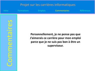 Projet sur les carrières informatiques
Intro
  Commentaires   Formations         Emplois      Commentaires       Références




                              Personnellement, je ne pense pas que
                              J’aimerais ce carrière pour mon emploi
                               parce que je ne suis pas bon à être un
                                            superviseur.
 