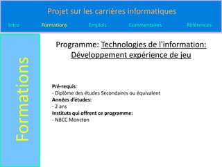 Projet sur les carrières informatiques
Intro          Formations         Emplois          Commentaires     Références


                    Programme: Technologies de l'information:
                        Développement expérience de jeu
  Formations


                   Pré-requis:
                   - Diplôme des études Secondaires ou équivalent
                   Années d’études:
                   - 2 ans
                   Instituts qui offrent ce programme:
                   - NBCC Moncton
 