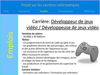 Projet sur les carrières informatiques
Intro       Formations         Emplois           Commentaires           Références



                     Carrière: Développeur de jeux
                  vidéo / Développeuse de jeux vidéo
  Emplois

              Variation du salaire:
              - 30 000$ à 90 000$/an
              Tâches:
              - Les programmeurs écrivent du code qui gère le jeu
              - Les graphistes dessiner des personnages, des milieux
              et des autres éléments de l'apparence du jeu
              - Les musiciens et les ingénieurs du son de créer des
              effets musicaux et sonores
              - Les éditeurs doivent développer des intrigues, écrire
              et rédiger du texte et les dialogues
              - Les producteurs et les gestionnaires de superviser le
              travail
              Carrière similaire:
              - Animateur par ordinateur / Animatrice par ordinateur
 
